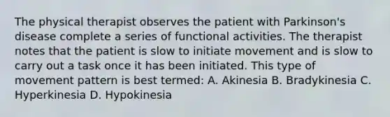 The physical therapist observes the patient with Parkinson's disease complete a series of functional activities. The therapist notes that the patient is slow to initiate movement and is slow to carry out a task once it has been initiated. This type of movement pattern is best termed: A. Akinesia B. Bradykinesia C. Hyperkinesia D. Hypokinesia