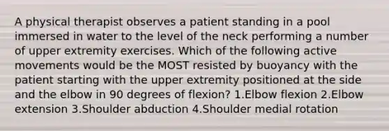 A physical therapist observes a patient standing in a pool immersed in water to the level of the neck performing a number of upper extremity exercises. Which of the following <a href='https://www.questionai.com/knowledge/kP7Xu5q1rO-active-movement' class='anchor-knowledge'>active movement</a>s would be the MOST resisted by buoyancy with the patient starting with the upper extremity positioned at the side and the elbow in 90 degrees of flexion? 1.Elbow flexion 2.Elbow extension 3.Shoulder abduction 4.Shoulder medial rotation