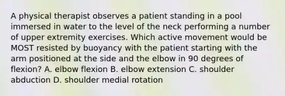 A physical therapist observes a patient standing in a pool immersed in water to the level of the neck performing a number of upper extremity exercises. Which active movement would be MOST resisted by buoyancy with the patient starting with the arm positioned at the side and the elbow in 90 degrees of flexion? A. elbow flexion B. elbow extension C. shoulder abduction D. shoulder medial rotation