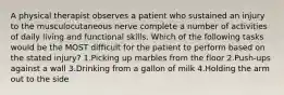 A physical therapist observes a patient who sustained an injury to the musculocutaneous nerve complete a number of activities of daily living and functional skills. Which of the following tasks would be the MOST difficult for the patient to perform based on the stated injury? 1.Picking up marbles from the floor 2.Push-ups against a wall 3.Drinking from a gallon of milk 4.Holding the arm out to the side