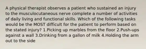 A physical therapist observes a patient who sustained an injury to the musculocutaneous nerve complete a number of activities of daily living and functional skills. Which of the following tasks would be the MOST difficult for the patient to perform based on the stated injury? 1.Picking up marbles from the floor 2.Push-ups against a wall 3.Drinking from a gallon of milk 4.Holding the arm out to the side