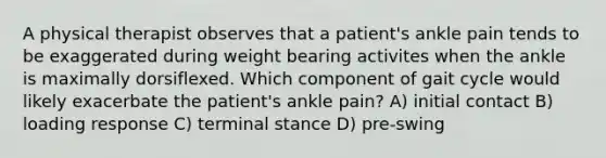 A physical therapist observes that a patient's ankle pain tends to be exaggerated during weight bearing activites when the ankle is maximally dorsiflexed. Which component of gait cycle would likely exacerbate the patient's ankle pain? A) initial contact B) loading response C) terminal stance D) pre-swing