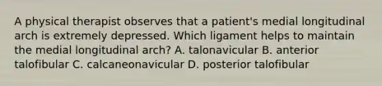 A physical therapist observes that a patient's medial longitudinal arch is extremely depressed. Which ligament helps to maintain the medial longitudinal arch? A. talonavicular B. anterior talofibular C. calcaneonavicular D. posterior talofibular