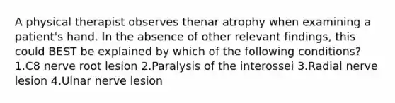 A physical therapist observes thenar atrophy when examining a patient's hand. In the absence of other relevant findings, this could BEST be explained by which of the following conditions? 1.C8 nerve root lesion 2.Paralysis of the interossei 3.Radial nerve lesion 4.Ulnar nerve lesion