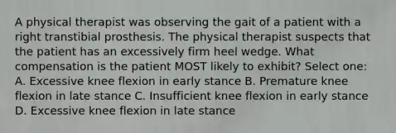 A physical therapist was observing the gait of a patient with a right transtibial prosthesis. The physical therapist suspects that the patient has an excessively firm heel wedge. What compensation is the patient MOST likely to exhibit? Select one: A. Excessive knee flexion in early stance B. Premature knee flexion in late stance C. Insufficient knee flexion in early stance D. Excessive knee flexion in late stance