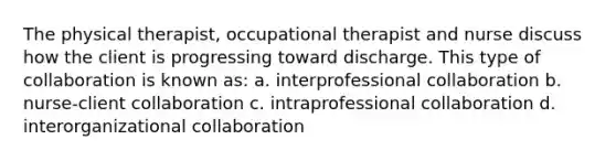 The physical therapist, occupational therapist and nurse discuss how the client is progressing toward discharge. This type of collaboration is known as: a. interprofessional collaboration b. nurse-client collaboration c. intraprofessional collaboration d. interorganizational collaboration