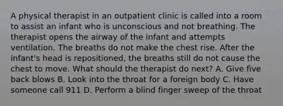 A physical therapist in an outpatient clinic is called into a room to assist an infant who is unconscious and not breathing. The therapist opens the airway of the infant and attempts ventilation. The breaths do not make the chest rise. After the infant's head is repositioned, the breaths still do not cause the chest to move. What should the therapist do next? A. Give five back blows B. Look into the throat for a foreign body C. Have someone call 911 D. Perform a blind finger sweep of the throat