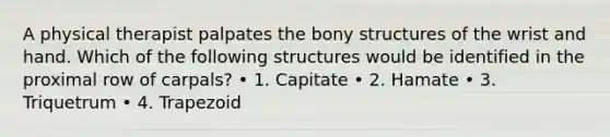 A physical therapist palpates the bony structures of the wrist and hand. Which of the following structures would be identified in the proximal row of carpals? • 1. Capitate • 2. Hamate • 3. Triquetrum • 4. Trapezoid