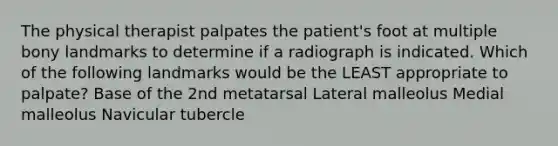 The physical therapist palpates the patient's foot at multiple bony landmarks to determine if a radiograph is indicated. Which of the following landmarks would be the LEAST appropriate to palpate? Base of the 2nd metatarsal Lateral malleolus Medial malleolus Navicular tubercle