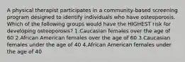 A physical therapist participates in a community-based screening program designed to identify individuals who have osteoporosis. Which of the following groups would have the HIGHEST risk for developing osteoporosis? 1.Caucasian females over the age of 60 2.African American females over the age of 60 3.Caucasian females under the age of 40 4.African American females under the age of 40