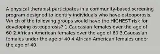 A physical therapist participates in a community-based screening program designed to identify individuals who have osteoporosis. Which of the following groups would have the HIGHEST risk for developing osteoporosis? 1.Caucasian females over the age of 60 2.African American females over the age of 60 3.Caucasian females under the age of 40 4.African American females under the age of 40