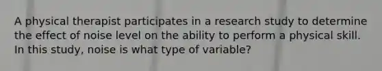 A physical therapist participates in a research study to determine the effect of noise level on the ability to perform a physical skill. In this study, noise is what type of variable?