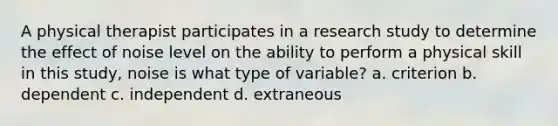 A physical therapist participates in a research study to determine the effect of noise level on the ability to perform a physical skill in this study, noise is what type of variable? a. criterion b. dependent c. independent d. extraneous