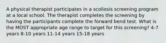 A physical therapist participates in a scoliosis screening program at a local school. The therapist completes the screening by having the participants complete the forward bend test. What is the MOST appropriate age range to target for this screening? 4-7 years 8-10 years 11-14 years 15-18 years