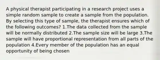 A physical therapist participating in a research project uses a simple random sample to create a sample from the population. By selecting this type of sample, the therapist ensures which of the following outcomes? 1.The data collected from the sample will be normally distributed 2.The sample size will be large 3.The sample will have proportional representation from all parts of the population 4.Every member of the population has an equal opportunity of being chosen