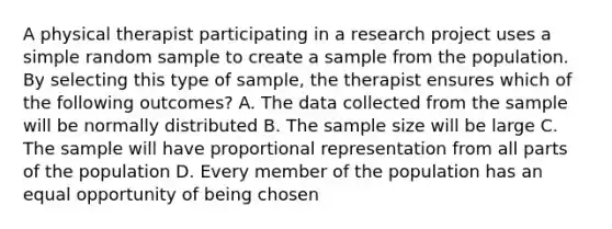 A physical therapist participating in a research project uses a simple random sample to create a sample from the population. By selecting this type of sample, the therapist ensures which of the following outcomes? A. The data collected from the sample will be normally distributed B. The sample size will be large C. The sample will have proportional representation from all parts of the population D. Every member of the population has an equal opportunity of being chosen