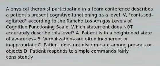 A physical therapist participating in a team conference describes a patient's present cognitive functioning as a level IV, "confused-agitated" according to the Rancho Los Amigos Levels of Cognitive Functioning Scale. Which statement does NOT accurately describe this level? A. Patient is in a heightened state of awareness B. Verbalizations are often incoherent or inappropriate C. Patient does not discriminate among persons or objects D. Patient responds to simple commands fairly consistently