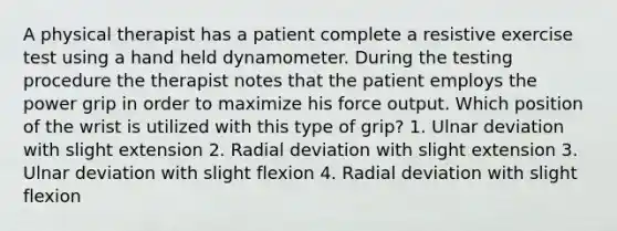 A physical therapist has a patient complete a resistive exercise test using a hand held dynamometer. During the testing procedure the therapist notes that the patient employs the power grip in order to maximize his force output. Which position of the wrist is utilized with this type of grip? 1. Ulnar deviation with slight extension 2. Radial deviation with slight extension 3. Ulnar deviation with slight flexion 4. Radial deviation with slight flexion