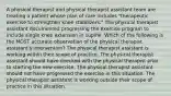 A physical therapist and physical therapist assistant team are treating a patient whose plan of care includes "therapeutic exercise to strengthen knee stabilizers." The physical therapist assistant documented progressing the exercise program to include single knee extension in supine. Which of the following is the MOST accurate observation of the physical therapist assistant's intervention? The physical therapist assistant is working within their scope of practice. The physical therapist assistant should have checked with the physical therapist prior to starting the new exercise. The physical therapist assistant should not have progressed the exercise in this situation. The physical therapist assistant is working outside their scope of practice in this situation.