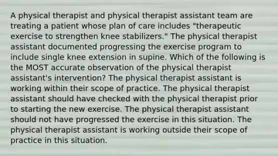 A physical therapist and physical therapist assistant team are treating a patient whose plan of care includes "therapeutic exercise to strengthen knee stabilizers." The physical therapist assistant documented progressing the exercise program to include single knee extension in supine. Which of the following is the MOST accurate observation of the physical therapist assistant's intervention? The physical therapist assistant is working within their scope of practice. The physical therapist assistant should have checked with the physical therapist prior to starting the new exercise. The physical therapist assistant should not have progressed the exercise in this situation. The physical therapist assistant is working outside their scope of practice in this situation.