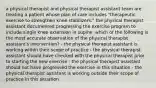 a physical therapist and physical therapist assistant team are treating a patient whose plan of care includes "therapeutic exercise to strengthen knee stabilizers." the physical therapist assistant documented progressing the exercise program to include single knee extension in supine. which of the following is the most accurate observation of the physical therapist assistant's intervention? - the physical therapist assistant is working within their scope of practice - the physical therapist assistant should have checked with the physical therapist prior to starting the new exercise - the physical therapist assistant should not have progressed the exercise in this situation - the physical therapist assistant is working outside their scope of practice in this situation