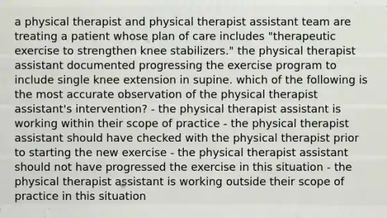 a physical therapist and physical therapist assistant team are treating a patient whose plan of care includes "therapeutic exercise to strengthen knee stabilizers." the physical therapist assistant documented progressing the exercise program to include single knee extension in supine. which of the following is the most accurate observation of the physical therapist assistant's intervention? - the physical therapist assistant is working within their scope of practice - the physical therapist assistant should have checked with the physical therapist prior to starting the new exercise - the physical therapist assistant should not have progressed the exercise in this situation - the physical therapist assistant is working outside their scope of practice in this situation