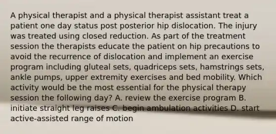 A physical therapist and a physical therapist assistant treat a patient one day status post posterior hip dislocation. The injury was treated using closed reduction. As part of the treatment session the therapists educate the patient on hip precautions to avoid the recurrence of dislocation and implement an exercise program including gluteal sets, quadriceps sets, hamstrings sets, ankle pumps, upper extremity exercises and bed mobility. Which activity would be the most essential for the physical therapy session the following day? A. review the exercise program B. initiate straight leg raises C. begin ambulation activities D. start active-assisted range of motion