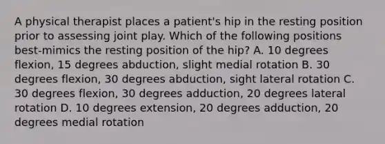 A physical therapist places a patient's hip in the resting position prior to assessing joint play. Which of the following positions best-mimics the resting position of the hip? A. 10 degrees flexion, 15 degrees abduction, slight medial rotation B. 30 degrees flexion, 30 degrees abduction, sight lateral rotation C. 30 degrees flexion, 30 degrees adduction, 20 degrees lateral rotation D. 10 degrees extension, 20 degrees adduction, 20 degrees medial rotation