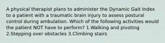 A physical therapist plans to administer the Dynamic Gait Index to a patient with a traumatic brain injury to assess postural control during ambulation. Which of the following activities would the patient NOT have to perform? 1.Walking and pivoting 2.Stepping over obstacles 3.Climbing stairs