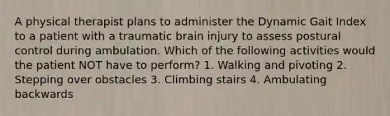 A physical therapist plans to administer the Dynamic Gait Index to a patient with a traumatic brain injury to assess postural control during ambulation. Which of the following activities would the patient NOT have to perform? 1. Walking and pivoting 2. Stepping over obstacles 3. Climbing stairs 4. Ambulating backwards