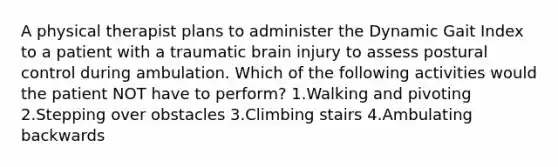 A physical therapist plans to administer the Dynamic Gait Index to a patient with a traumatic brain injury to assess postural control during ambulation. Which of the following activities would the patient NOT have to perform? 1.Walking and pivoting 2.Stepping over obstacles 3.Climbing stairs 4.Ambulating backwards