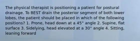 The physical therapist is positioning a patient for postural drainage. To BEST drain the posterior segment of both lower lobes, the patient should be placed in which of the following positions? 1. Prone, head down at a 45° angle 2. Supine, flat surface 3. Sidelying, head elevated at a 30° angle 4. Sitting, leaning forward