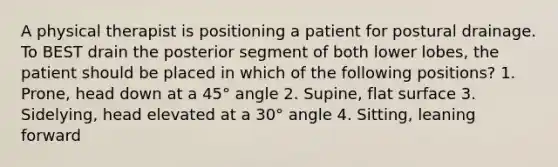 A physical therapist is positioning a patient for postural drainage. To BEST drain the posterior segment of both lower lobes, the patient should be placed in which of the following positions? 1. Prone, head down at a 45° angle 2. Supine, flat surface 3. Sidelying, head elevated at a 30° angle 4. Sitting, leaning forward