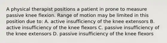 A physical therapist positions a patient in prone to measure passive knee flexion. Range of motion may be limited in this position due to: A. active insufficiency of the knee extensors B. active insufficiency of the knee flexors C. passive insufficiency of the knee extensors D. passive insufficiency of the knee flexors