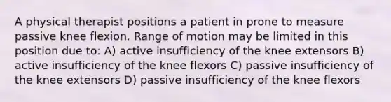 A physical therapist positions a patient in prone to measure passive knee flexion. Range of motion may be limited in this position due to: A) active insufficiency of the knee extensors B) active insufficiency of the knee flexors C) passive insufficiency of the knee extensors D) passive insufficiency of the knee flexors