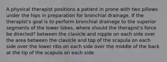 A physical therapist positions a patient in prone with two pillows under the hips in preparation for bronchial drainage. If the therapist's goal is to perform bronchial drainage to the superior segments of the lower lobes, where should the therapist's force be directed? between the clavicle and nipple on each side over the area between the clavicle and top of the scapula on each side over the lower ribs on each side over the middle of the back at the tip of the scapula on each side