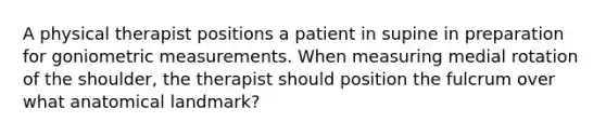 A physical therapist positions a patient in supine in preparation for goniometric measurements. When measuring medial rotation of the shoulder, the therapist should position the fulcrum over what anatomical landmark?