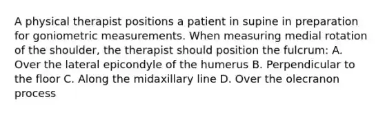 A physical therapist positions a patient in supine in preparation for goniometric measurements. When measuring medial rotation of the shoulder, the therapist should position the fulcrum: A. Over the lateral epicondyle of the humerus B. Perpendicular to the floor C. Along the midaxillary line D. Over the olecranon process