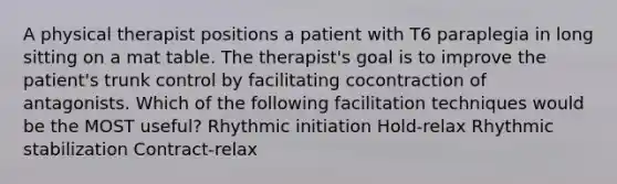 A physical therapist positions a patient with T6 paraplegia in long sitting on a mat table. The therapist's goal is to improve the patient's trunk control by facilitating cocontraction of antagonists. Which of the following facilitation techniques would be the MOST useful? Rhythmic initiation Hold-relax Rhythmic stabilization Contract-relax