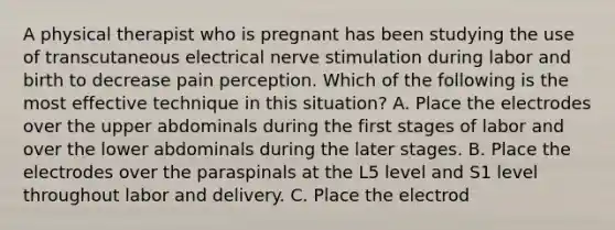 A physical therapist who is pregnant has been studying the use of transcutaneous electrical nerve stimulation during labor and birth to decrease pain perception. Which of the following is the most effective technique in this situation? A. Place the electrodes over the upper abdominals during the first stages of labor and over the lower abdominals during the later stages. B. Place the electrodes over the paraspinals at the L5 level and S1 level throughout labor and delivery. C. Place the electrod