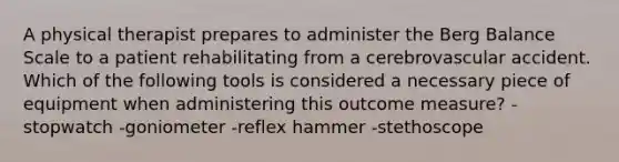 A physical therapist prepares to administer the Berg Balance Scale to a patient rehabilitating from a cerebrovascular accident. Which of the following tools is considered a necessary piece of equipment when administering this outcome measure? -stopwatch -goniometer -reflex hammer -stethoscope