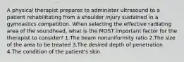 A physical therapist prepares to administer ultrasound to a patient rehabilitating from a shoulder injury sustained in a gymnastics competition. When selecting the effective radiating area of the soundhead, what is the MOST important factor for the therapist to consider? 1.The beam nonuniformity ratio 2.The size of the area to be treated 3.The desired depth of penetration 4.The condition of the patient's skin