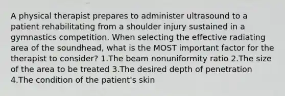 A physical therapist prepares to administer ultrasound to a patient rehabilitating from a shoulder injury sustained in a gymnastics competition. When selecting the effective radiating area of the soundhead, what is the MOST important factor for the therapist to consider? 1.The beam nonuniformity ratio 2.The size of the area to be treated 3.The desired depth of penetration 4.The condition of the patient's skin