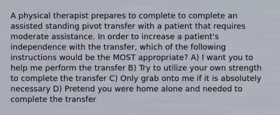 A physical therapist prepares to complete to complete an assisted standing pivot transfer with a patient that requires moderate assistance. In order to increase a patient's independence with the transfer, which of the following instructions would be the MOST appropriate? A) I want you to help me perform the transfer B) Try to utilize your own strength to complete the transfer C) Only grab onto me if it is absolutely necessary D) Pretend you were home alone and needed to complete the transfer