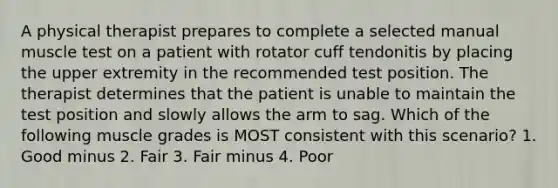 A physical therapist prepares to complete a selected manual muscle test on a patient with rotator cuff tendonitis by placing the upper extremity in the recommended test position. The therapist determines that the patient is unable to maintain the test position and slowly allows the arm to sag. Which of the following muscle grades is MOST consistent with this scenario? 1. Good minus 2. Fair 3. Fair minus 4. Poor