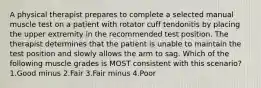 A physical therapist prepares to complete a selected manual muscle test on a patient with rotator cuff tendonitis by placing the upper extremity in the recommended test position. The therapist determines that the patient is unable to maintain the test position and slowly allows the arm to sag. Which of the following muscle grades is MOST consistent with this scenario? 1.Good minus 2.Fair 3.Fair minus 4.Poor