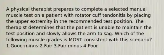 A physical therapist prepares to complete a selected manual muscle test on a patient with rotator cuff tendonitis by placing the upper extremity in the recommended test position. The therapist determines that the patient is unable to maintain the test position and slowly allows the arm to sag. Which of the following muscle grades is MOST consistent with this scenario? 1.Good minus 2.Fair 3.Fair minus 4.Poor