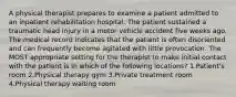 A physical therapist prepares to examine a patient admitted to an inpatient rehabilitation hospital. The patient sustained a traumatic head injury in a motor vehicle accident five weeks ago. The medical record indicates that the patient is often disoriented and can frequently become agitated with little provocation. The MOST appropriate setting for the therapist to make initial contact with the patient is in which of the following locations? 1.Patient's room 2.Physical therapy gym 3.Private treatment room 4.Physical therapy waiting room