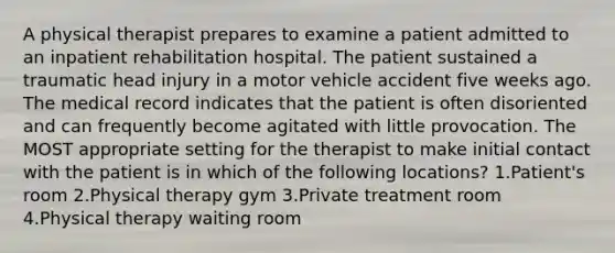 A physical therapist prepares to examine a patient admitted to an inpatient rehabilitation hospital. The patient sustained a traumatic head injury in a motor vehicle accident five weeks ago. The medical record indicates that the patient is often disoriented and can frequently become agitated with little provocation. The MOST appropriate setting for the therapist to make initial contact with the patient is in which of the following locations? 1.Patient's room 2.Physical therapy gym 3.Private treatment room 4.Physical therapy waiting room