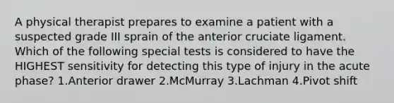 A physical therapist prepares to examine a patient with a suspected grade III sprain of the anterior cruciate ligament. Which of the following special tests is considered to have the HIGHEST sensitivity for detecting this type of injury in the acute phase? 1.Anterior drawer 2.McMurray 3.Lachman 4.Pivot shift